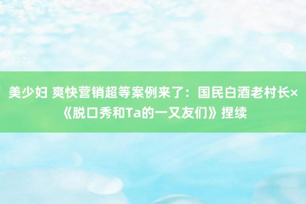 美少妇 爽快营销超等案例来了：国民白酒老村长×《脱口秀和Ta的一又友们》捏续