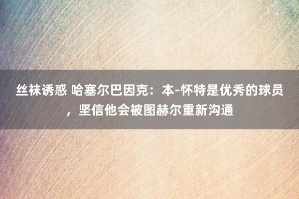 丝袜诱惑 哈塞尔巴因克：本-怀特是优秀的球员，坚信他会被图赫尔重新沟通