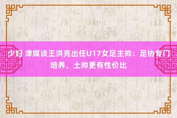 少妇 津媒谈王洪亮出任U17女足主帅：足协专门培养，土帅更有性价比