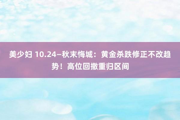 美少妇 10.24—秋末悔城：黄金杀跌修正不改趋势！高位回撤重归区间