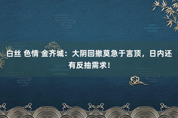 白丝 色情 金齐城：大阴回撤莫急于言顶，日内还有反抽需求！