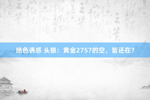 绝色诱惑 头狼：黄金2757的空，皆还在？