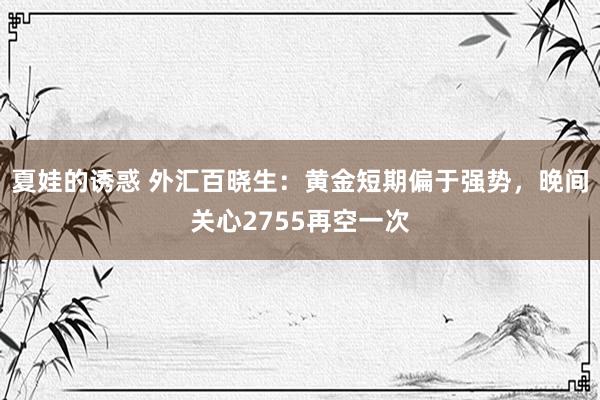 夏娃的诱惑 外汇百晓生：黄金短期偏于强势，晚间关心2755再空一次