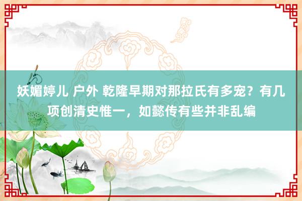 妖媚婷儿 户外 乾隆早期对那拉氏有多宠？有几项创清史惟一，如懿传有些并非乱编