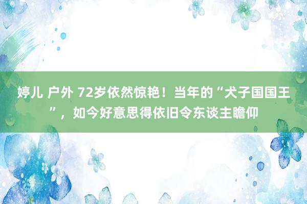 婷儿 户外 72岁依然惊艳！当年的“犬子国国王”，如今好意思得依旧令东谈主瞻仰