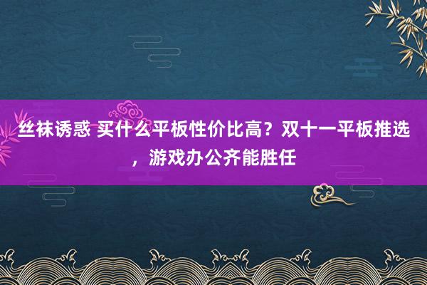 丝袜诱惑 买什么平板性价比高？双十一平板推选，游戏办公齐能胜任