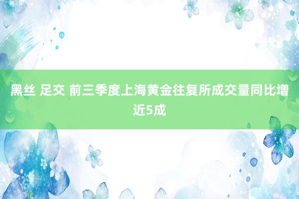 黑丝 足交 前三季度上海黄金往复所成交量同比增近5成