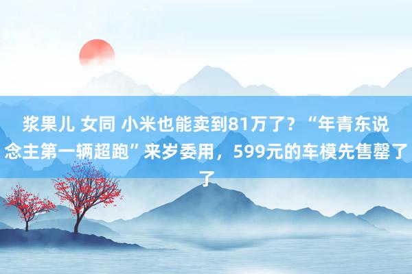 浆果儿 女同 小米也能卖到81万了？“年青东说念主第一辆超跑”来岁委用，599元的车模先售罄了