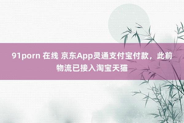 91porn 在线 京东App灵通支付宝付款，此前物流已接入淘宝天猫