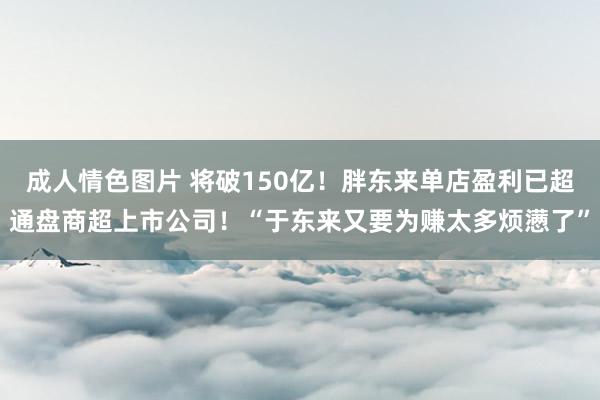 成人情色图片 将破150亿！胖东来单店盈利已超通盘商超上市公司！“于东来又要为赚太多烦懑了”