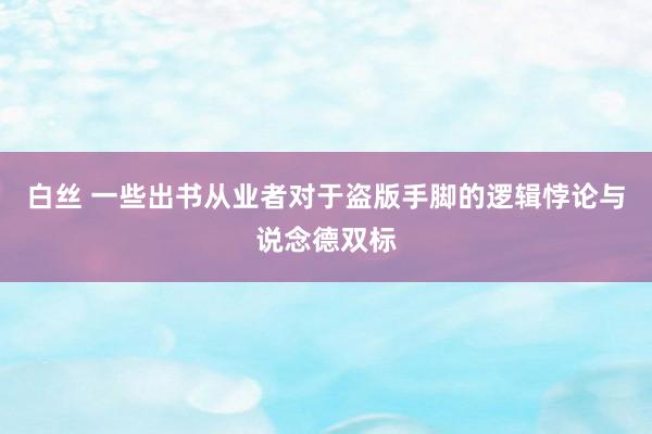 白丝 一些出书从业者对于盗版手脚的逻辑悖论与说念德双标