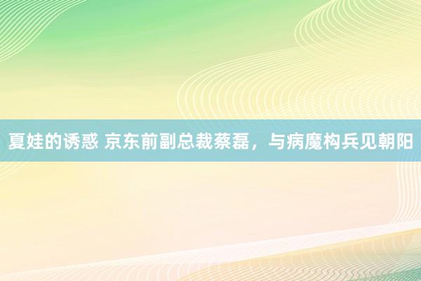 夏娃的诱惑 京东前副总裁蔡磊，与病魔构兵见朝阳