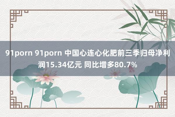 91porn 91porn 中国心连心化肥前三季归母净利润15.34亿元 同比增多80.7%