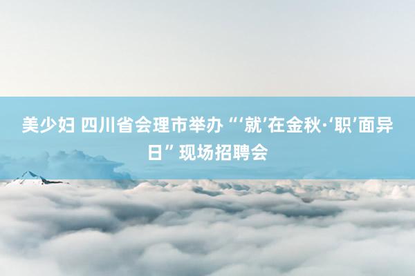 美少妇 四川省会理市举办“‘就’在金秋·‘职’面异日”现场招聘会