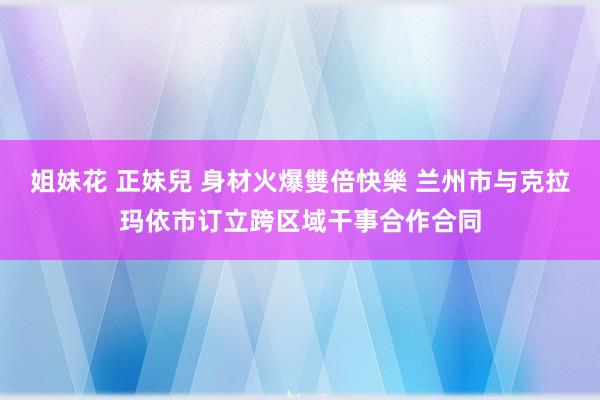 姐妹花 正妹兒 身材火爆雙倍快樂 兰州市与克拉玛依市订立跨区域干事合作合同