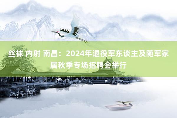 丝袜 内射 南昌：2024年退役军东谈主及随军家属秋季专场招聘会举行