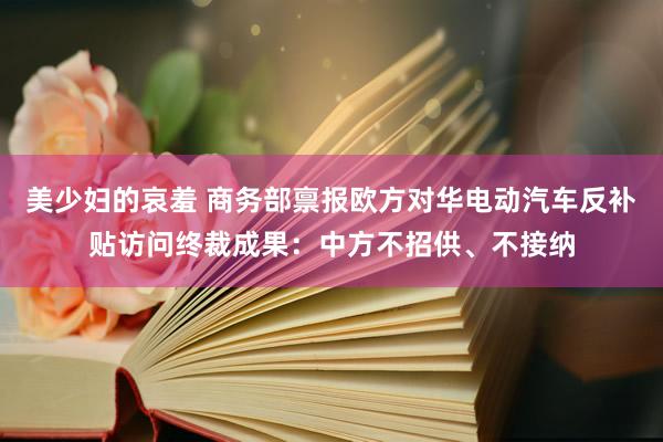 美少妇的哀羞 商务部禀报欧方对华电动汽车反补贴访问终裁成果：中方不招供、不接纳