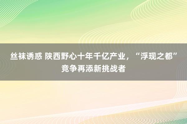 丝袜诱惑 陕西野心十年千亿产业，“浮现之都”竞争再添新挑战者