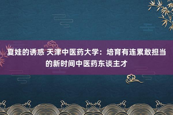 夏娃的诱惑 天津中医药大学：培育有连累敢担当的新时间中医药东谈主才