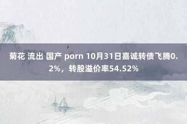 菊花 流出 国产 porn 10月31日嘉诚转债飞腾0.2%，转股溢价率54.52%