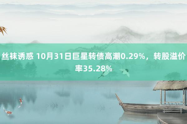 丝袜诱惑 10月31日巨星转债高潮0.29%，转股溢价率35.28%