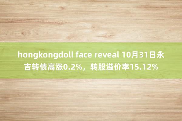 hongkongdoll face reveal 10月31日永吉转债高涨0.2%，转股溢价率15.12%