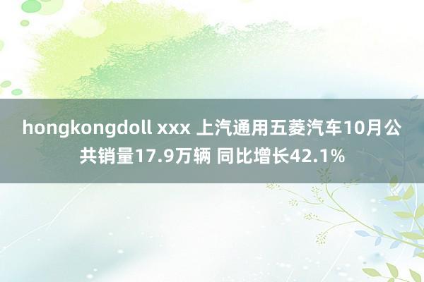 hongkongdoll xxx 上汽通用五菱汽车10月公共销量17.9万辆 同比增长42.1%