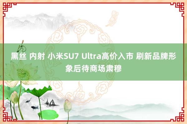 黑丝 内射 小米SU7 Ultra高价入市 刷新品牌形象后待商场肃穆