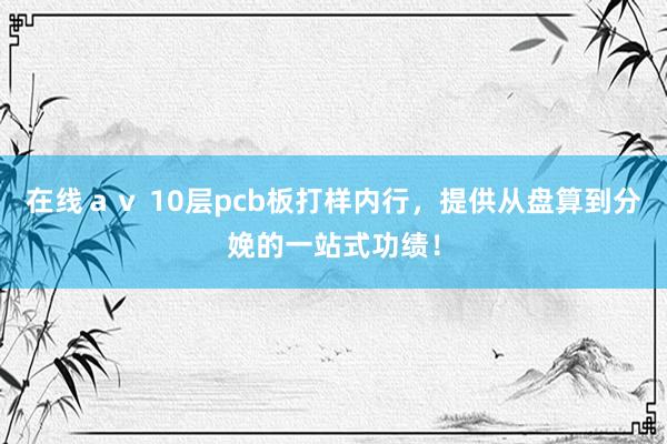 在线ａｖ 10层pcb板打样内行，提供从盘算到分娩的一站式功绩！