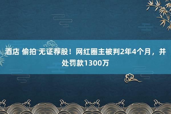 酒店 偷拍 无证荐股！网红圈主被判2年4个月，并处罚款1300万