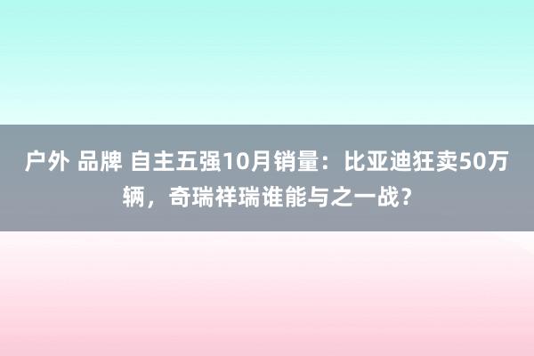 户外 品牌 自主五强10月销量：比亚迪狂卖50万辆，奇瑞祥瑞谁能与之一战？