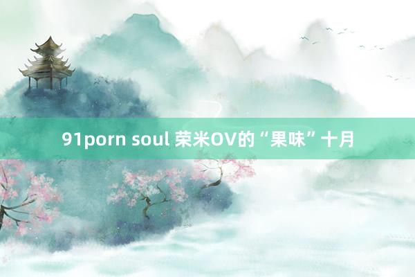 91porn soul 荣米OV的“果味”十月