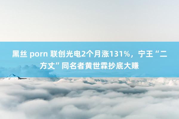 黑丝 porn 联创光电2个月涨131%，宁王“二方丈”同名者黄世霖抄底大赚