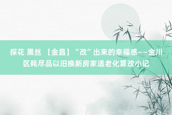 探花 黑丝 【金昌】“改”出来的幸福感——金川区耗尽品以旧换新房家适老化篡改小记