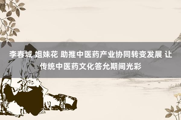 李春城 姐妹花 助推中医药产业协同转变发展 让传统中医药文化答允期间光彩