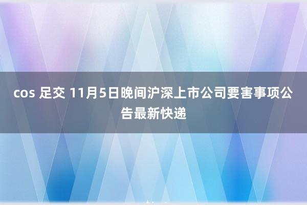 cos 足交 11月5日晚间沪深上市公司要害事项公告最新快递