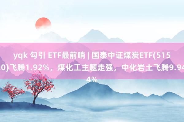 yqk 勾引 ETF最前哨 | 国泰中证煤炭ETF(515220)飞腾1.92%，煤化工主题走强，中化岩土飞腾9.94%