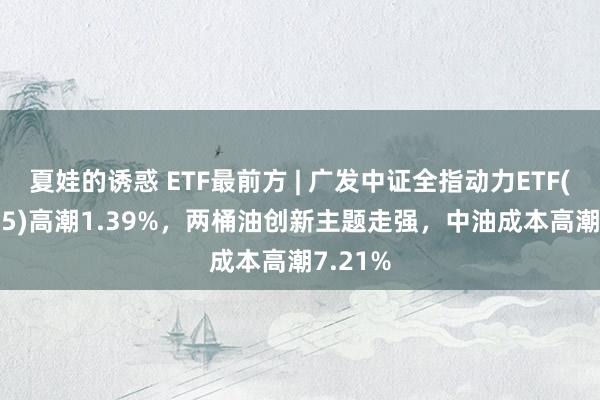 夏娃的诱惑 ETF最前方 | 广发中证全指动力ETF(159945)高潮1.39%，两桶油创新主题走强，中油成本高潮7.21%