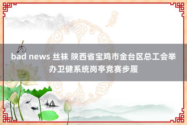 bad news 丝袜 陕西省宝鸡市金台区总工会举办卫健系统岗亭竞赛步履