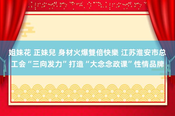 姐妹花 正妹兒 身材火爆雙倍快樂 江苏淮安市总工会“三向发力”打造“大念念政课”性情品牌