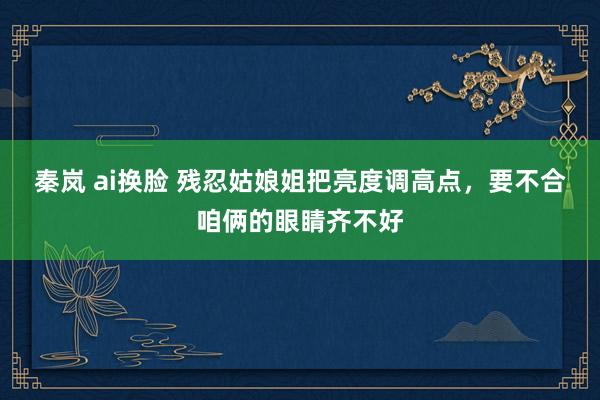 秦岚 ai换脸 残忍姑娘姐把亮度调高点，要不合咱俩的眼睛齐不好