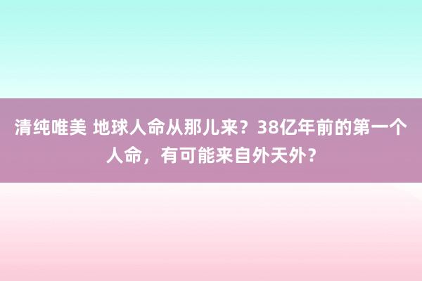 清纯唯美 地球人命从那儿来？38亿年前的第一个人命，有可能来自外天外？