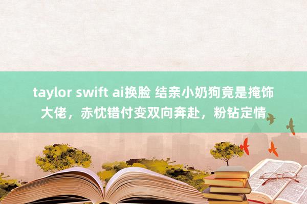 taylor swift ai换脸 结亲小奶狗竟是掩饰大佬，赤忱错付变双向奔赴，粉钻定情