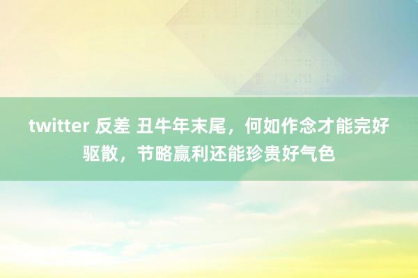 twitter 反差 丑牛年末尾，何如作念才能完好驱散，节略赢利还能珍贵好气色