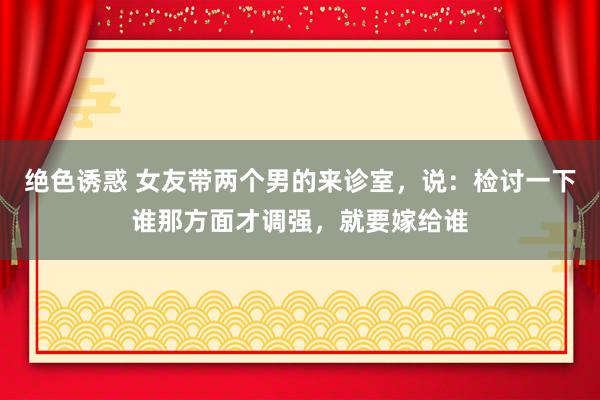 绝色诱惑 女友带两个男的来诊室，说：检讨一下谁那方面才调强，就要嫁给谁