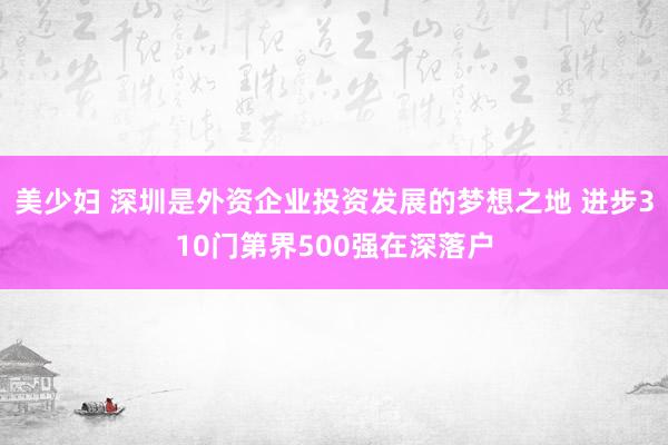 美少妇 深圳是外资企业投资发展的梦想之地 进步310门第界500强在深落户