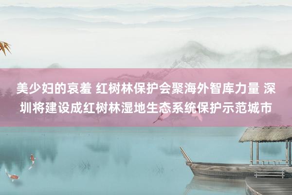 美少妇的哀羞 红树林保护会聚海外智库力量 深圳将建设成红树林湿地生态系统保护示范城市