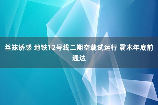 丝袜诱惑 地铁12号线二期空载试运行 霸术年底前通达