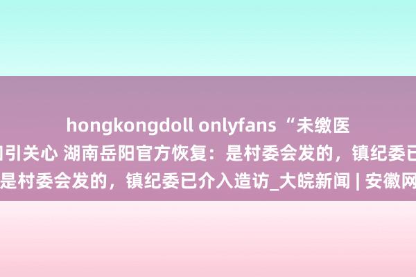 hongkongdoll onlyfans “未缴医保村部一律不办理盖印”见知引关心 湖南岳阳官方恢复：是村委会发的，镇纪委已介入造访_大皖新闻 | 安徽网