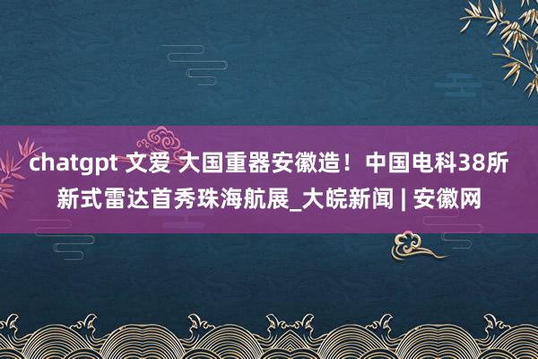 chatgpt 文爱 ﻿大国重器安徽造！中国电科38所新式雷达首秀珠海航展_大皖新闻 | 安徽网